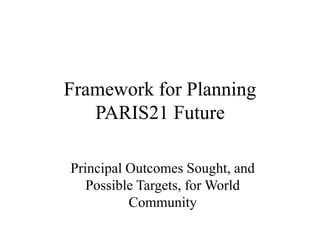 Framework for Planning
PARIS21 Future
Principal Outcomes Sought, and
Possible Targets, for World
Community
 