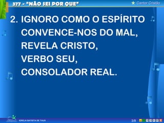 Cantor CristãoCantor Cristão
XIGREJA BATISTA DE TAUÁ
2. IGNORO COMO O ESPÍRITO
CONVENCE-NOS DO MAL,
REVELA CRISTO,
VERBO SEU,
CONSOLADOR REAL.
377 - “NÃO SEI POR QUE”377 - “NÃO SEI POR QUE”
3/8
 