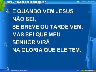 Cantor CristãoCantor Cristão
XIGREJA BATISTA DE TAUÁ
4. E QUANDO VEM JESUS
NÃO SEI,
SE BREVE OU TARDE VEM;
MAS SEI QUE MEU
SENHOR VIRÁ
NA GLÓRIA QUE ELE TEM.
377 - “NÃO SEI POR QUE”377 - “NÃO SEI POR QUE”
7/8
 