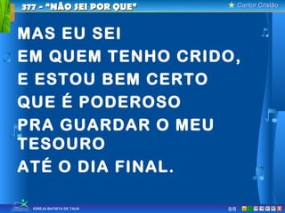 Cantor CristãoCantor Cristão
XIGREJA BATISTA DE TAUÁ
MAS EU SEI
EM QUEM TENHO CRIDO,
E ESTOU BEM CERTO
QUE É PODEROSO
PRA GUARDAR O MEU
TESOURO
ATÉ O DIA FINAL.
377 - “NÃO SEI POR QUE”377 - “NÃO SEI POR QUE”
8/8
 