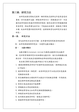 第三章. 研究方法 
       本研究欲探討開放式創新，雖然開放式創新近年愈來愈受到
  重視，然而就國外文獻、理論及研究而言，其數量並不多，而在
  國內的研究探討更處於新興萌芽階段，還存在著許多新議題待探
  索及研究，因此用量化的方法，可能無法去探索、發掘及了解該
  主題。故本研究屬於探索性研究，並將採取質化的研究方法進行
  研究。

第一節.    研究方法 

   質化的研究方法有許多種，在考量研究時間與資料的取得
 性，本研究將捨個案研究法，而選用文獻回顧法。
 壹、     文獻回顧法 

       文獻回顧(Literature review)又稱為文獻探討或文獻評
  論，是針對某個與研究目的相關的文獻內容，進行各項議題比較
  與分析，作有系統地呈現與歸納出新的結果並且提出建議。
       朱浤源(2000)認為文獻評論至少有九個基本目的：
  1. 讓讀者瞭解既存研究中有關研究的發展進度，與辨識出改進
   之可能性。
  2. 提供新研究者一個思考，未來研究是否可以找出更有意義與
   更顯著的結果。
  3. 對各種理論的立場說明可以提出不同的概念架構，作為假設
   提出與研究理念陳述的基礎。
  4. 對某行為或現象的可能解釋。
  5. 辨識概念之間的前提假設。
  6. 理解並學習他人如何界定與衡量關鍵概念。
  7. 辨識其他研究者的資訊來源。
  8. 批判與改進既存研究，發展出另類研究。
  9. 發掘新研究與印證其他相關研究。

                      7
 