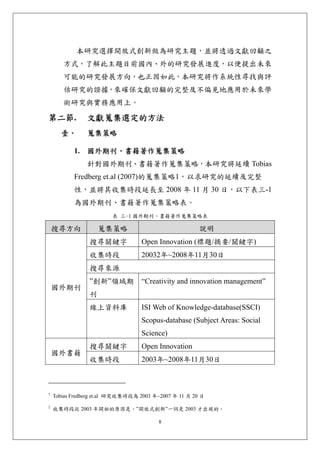 本研究選擇開放式創新做為研究主題，並將透過文獻回顧之
       方式，了解此主題目前國內、外的研究發展進度，以便提出未來
       可能的研究發展方向，也正因如此，本研究將作系統性尋找與評
       估研究的證據，來確保文獻回顧的完整及不偏見地應用於未來學
       術研究與實務應用上。

第二節.           文獻蒐集選定的方法 
      壹、       蒐集策略 

           1. 國外期刊、書籍著作蒐集策略
               針對國外期刊、書籍著作蒐集策略，本研究將延續 Tobias
           Fredberg et.al (2007)的蒐集策略1，以求研究的延續及完整
           性，並將其收集時段延長至 2008 年 11 月 30 日，以下表三-1
           為國外期刊、書籍著作蒐集策略表。
                        表 三-1 國外期刊、書籍著作蒐集策略表

    搜尋方向            蒐集策略                               說明
                搜尋關鍵字              Open Innovation (標題/摘要/關鍵字)
                收集時段               20032年~2008年11月30日
                搜尋來源
                ”創新”領域期            “Creativity and innovation management”
    國外期刊
                刊
                線上資料庫              ISI Web of Knowledge-database(SSCI)
                                   Scopus-database (Subject Areas: Social
                                   Science)
                搜尋關鍵字              Open Innovation
    國外書籍
                收集時段               2003年~2008年11月30日



1
    Tobias Fredberg et.al 研究收集時段為 2003 年~2007 年 11 月 20 日
2
    收集時段從 2003 年開始的原因是，”開放式創新”一詞是 2003 才出現的。

                                         8
 