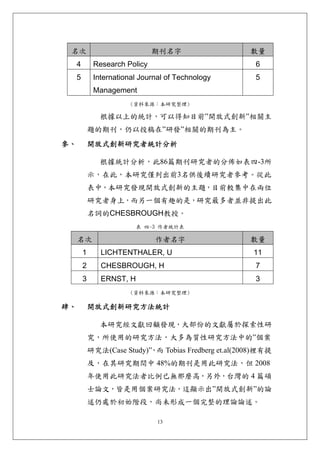 名次                             期刊名字                    數量
     4        Research Policy                            6
     5        International Journal of Technology        5
              Management
                         (資料來源：本研究整理)

                根據以上的統計，可以得知目前”開放式創新”相關主
             題的期刊，仍以投稿在”研發”相關的期刊為主。
參、           開放式創新研究者統計分析 

                根據統計分析，此86篇期刊研究者的分佈如表四-3所
             示，在此，本研究僅列出前3名供後續研究者參考。從此
             表中，本研究發現開放式創新的主題，目前較集中在兩位
             研究者身上，而另一個有趣的是，研究最多者並非提出此
             名詞的CHESBROUGH教授。
                           表 四-3 作者統計表

     名次                         作者名字                    數量
         1      LICHTENTHALER, U                         11
         2      CHESBROUGH, H                            7
         3      ERNST, H                                 3
                         (資料來源：本研究整理)

肆、           開放式創新研究方法統計 

                本研究經文獻回顧發現，大部份的文獻屬於探索性研
             究，所使用的研究方法，大多為質性研究方法中的”個案
             研究法(Case Study)” 而 Tobias Fredberg et.al(2008)裡有提
                             ，
             及，在其研究期間中 48%的期刊是用此研究法，但 2008
             年使用此研究法者比例已無那麼高，另外，台灣的 4 篇碩
             士論文，皆是用個案研究法，這顯示出”開放式創新”的論
             述仍處於初始階段，尚未形成一個完整的理論論述。

                                 13
 