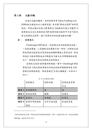 第二節.        文獻回顧 

            在進行文獻回顧時，本研究將參考 Tobias Fredberg et.al.
        (2008)的分類並加以小幅修改後，來討論”開放式創新”的研究
        現況。研究分類分別為 1)商業模式 2)組織設計與公司疆界 3)
        領導與文化 4)工具與科技 5)IP 與專利權 6)創新中介者 7)其它
        層次的開放式創新，接下來將依序做相關文獻的回顧。
     壹、     經營模式 

            Chesbrough (2007)指出，經營模式有兩項重要的功能：
           一是創造價值，二是擷取這些價值中的一部份，而開放式創
           新經營模式能促使企業在創造與擷取價值上更有效率。其也
           認為在 1)技術開發成本不斷提高 2)產品生命周期縮短的變
           化下，將促使企業走向開放式經營模式。
            在開放式經營-創新獲利新典範一書中 Chesbrough 將經
                             ，
           營模式依 1)為支持經營模式所做出的投資規模與深度 2)經
           營模式的開放程度，將經營模式7分為六種類型，如表四-1
           所示：
                       表 四-4 經營模式架構

            經營模式           創新流程        智慧財產管理
                                       方式 
     類型 1 無明顯特徵            無           無
     類型 2 略具差異性            隨機          反應式
     類型 3 區隔化              有規劃         防禦式
     類型 4 留意外界創意與          自外引進支援      促成性資產
            技術


7
    關於經營模式的分類，”開放式經營-創新獲利新典範”一書中，有提供評估工具，並列出相關的

診斷問題，請參考 P.212~P.213

                            14
 