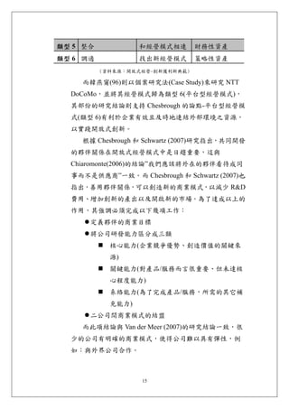 類型 5 整合            和經營模式相連       財務性資產
類型 6 調適            找出新經營模式       策略性資產
          (資料來源：開放式經營-創新獲利新典範)

    而韓燕甯(96)則以個案研究法(Case Study)來研究 NTT
  DoCoMo，並將其經營模式歸為類型 6(平台型經營模式)，
  其部份的研究結論則支持 Chesbrough 的論點-平台型經營模
  式(類型 6)有利於企業有效且及時地連結外部環境之資源，
  以實踐開放式創新。
    根據 Chesbrough 和 Schwartz (2007)研究指出，共同開發
  的夥伴關係在開放式經營模式中是日趨重要，這與
  Chiaromonte(2006)的結論”我們應該將外在的夥伴看待成同
  事而不是供應商”一致。而 Chesbrough 和 Schwartz (2007)也
  指出，善用夥伴關係，可以創造新的商業模式，以減少 R&D
  費用、增加創新的產出以及開啟新的市場。為了達成以上的
  作用，其強調必須完成以下幾項工作：
      定義夥伴的商業目標
      將公司研發能力區分成三類
            核心能力(企業競爭優勢、創造價值的關鍵來
            源)
            關鍵能力(對產品/服務而言很重要、但未達核
            心程度能力)
            系絡能力(為了完成產品/服務，所需的其它補
            充能力)
      二公司間商業模式的結盟
    而此項結論與 Van der Meer (2007)的研究結論一致，很
  少的公司有明確的商業模式，使得公司難以具有彈性，例
  如：與外界公司合作。



                   15
 