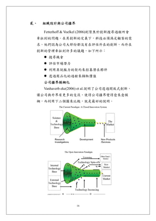 貳、   組織設計與公司疆界 

     Fetterhoff & Voelkel (2006)則聚焦於創新搜尋過程所會
 牽扯到的問題。在其創新的定義下，科技必須滿足顧客的需
 求。他們認為公司大部份都沒有在評估外在的創新，而外在
 創新的管理牽扯到許多的議題，如下所示：
       搜尋機會
       評估市場潛力
       利用具說服力的契約來招募潛在夥伴
       透過商品化的過程來擷取價值
     公司疆界模糊化
     Vanhaverb eke(2006) et al.說明了公司透過開放式創新，
 讓公司與外界有更多的交流，使得公司疆界變得愈來愈模
 糊，而利用下二個圖來比較，就是最好的說明。




                    16
 