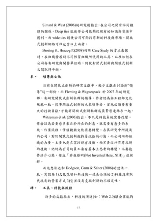 Simard & West (2006)的研究則指出 在公司之間有不同種
                               ，
 類的關係。Deep ties 能使得公司能夠從現有的知識與資源中
 獲利，而 wide ties 則使公司可夠找尋新的科技與市場。開放
 式創新網絡可以包含以上兩者。
     Broring S., Herzog P.(2008)利用 Case Study 的方式來探
 討，在組織發展時不同性質組織所使用的工具，以及如何在
 公司存有研究與開發單位時，仍就封閉式創新與開放式創新
 之間取得平衡。
參、   領導與文化 

     目前在開放式創新的研究文獻中，較少文獻是討論到”領
 導”這一部份。而 Fleming & Waguespack 於 2007 年的研究
 鄉，有研究開放式創新社群的領導。作者認為與工程師文化
 規範一致，從事開放式創新的未來領導者，首先必須要有重
 大的技術貢獻，才能將開放式創新社群成員緊密連結在一起。
     Witzeman et al. (2006)指出，不只是科技系統需要改變。
 作者認為若要愈多來自於外在的創意，就需要有愈多的系
 統、作業流程、價值觀與文化需要轉變。在其研究中所提及
 的公司，對於開放式創新抱持著抗拒的心態。而公司內部組
 織的力量，主要也是在掌控現有技術，而不是從外界尋求新
 的技術。他認為公司的員工要有基本上思考的轉變，不要抱
 持排斥心態，變成「非我發明(Not Invented Here, NIH)」症候
 群。
     而這想法也和 Dodgson, Gann & Salter (2006)的想法一
 致。其認為 1)文化改變和新技術一樣是必須的 2)科技沒有取
 代現有的營業方式 3)它並沒有克服創新的不確定性。
肆、   工具、科技與流程 

      許多的文獻指出，科技的演進(如：Web 2.0)讓企業能夠

                       17
 