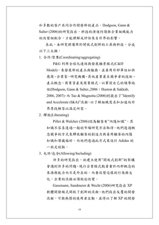 和多數的客戶共同合作開發新的產品。Dodgson, Gann &
Salter (2006)的研究指出，科技的演進仍須與企業組織能力
的改變相配合，才能理解或評估來自外界的影響。
   在此，本研究將運用於開放式創新的工具與科技，分成
以下三大類：
1. 合作/聚集(Coordinating/aggregating)
       P&G 利用全球化連結與發展願景模式(C&D
    Model)，來發展新的產品與服務，並善用外部單位如供
    應商、企業家、研究機構、其他產業甚至競爭者的技術、
    產品概念、商業資產及商業模式，以鞏固自己的領導地
    位(Dodgson, Gann & Salter.,2006；Huston & Sakkab,
    2006, 2007) 而 Tao & Magnotta (2006)則提出了”Identify
              。
    and Accelerate (I&A)”流程 以了解組織需求和加速向外
                           ，
    界尋找解答以滿足所需。
2. 釋放(Liberating)
       Piller & Walcher (2006)認為顧客有”內隱知識”，其
    知識不容易透過一般的市場研究方法取得。他們透過概
    念競爭的方式來釋放顧客的創造力與善用顧客的內隱
    知識和潛藏偏好。而他們透過此方式來設計 Adidas 的
    一款足球鞋。
3. 允許/包含(Allowing/Including)
       許多的研究指出，欲建立使用”開放式創新”的架構
    會遇到許多的問題。現行企業模式較著重於內部概念的
    來源與能力而不是外在的。而要改變這樣的行為與文
    化，企業的流程必須做些改變。
       Gassmann, Sandmeier & Wecht (2006)研究指出 XP
    軟體開發模式開啟了創新的流程。他們指出反覆的開發
    流程，可與熱情的使用者互動，並得以了解 XP 的開發

                      18
 