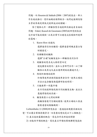 問題。而 Houston & Sakkab (2006；2007)則指出，新工
  作系統的推行，需於組織的領導配合。他們也強調高階
  主管的參與是開放式創新成功的關鍵。
    除了優點之外，將顧客整合進創新流程也有負面的
  問題。Enkel, Kausch & Gassmann (2005)的研究則指出
  這方面可能的風險，以及企業可以避免這些風險所使用
  的策略。
     1. Know-How 的損失
         選擇值得信任的顧客，選擇適當時機並簽立智
         財權協定。
     2. 依賴顧客的觀點
         選擇”正確”的顧客並和一群顧客共同合作
     3. 視顧客的需求或人格特質而定
         避免獨有的契約，並和人資部門合作，以了解
         顧客以及其文化並且應用開放的溝通方式。
     4. 限制於漸增的創新
         和領導使用者與間接使用者合作，使用正確的
         方法以包含顧客與選擇明智的時間。
     5. 只服務單一利基市場
         在不同的創新階段與不同的顧客互動，並且注
         意搜尋階段的流程。
     6. 顧客與員工之間的誤解
         與顧客發展可信賴的關係，使用正確的工具並
         發展適當的鼓勵機制。
 Lichtenthaler, U (2008)研究指出，透過技術規劃流程的改
變，可以讓企業維持競爭力，而需要改變的是以下二個概念。
 1) 產品技術藍圖的概念，需包含外在科技的開發
 2) 功能性市場的概念，需從產品市場的層級轉變為技術

                19
 