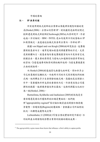 市場的層級
        伍、          IP 與專利權 

                    所有使用開放式創新的企業都必須處理保護智財權的需
              求(Henkel,2006)。企業如何管理 IP，則依據其是採用封閉式
              創新還是開放式新創新(Chesbrough,2003a),而其研究中，作者
              也進一步討論到，IBM、INTEL 是如何使用不同的策略以 IP
              和商業模式，並透過這些模式來善用企業內、外部的 IP。
                    根據 von Hippel and von Krogh (2006)的研究指出，免費揭
              露對創意者而言，通常是增加創意利潤最實際的方式。尤其
              是對軟體而言。創意者為何要免費揭露資訊而不是保有它或
              授權出去，最主要的原因是 1)當他人知道與你秘密非常相近
              的資訊，2)當透過專利取得利潤的機率低時，3)當免費揭露有
              正面的刺激時。
                    而 Henkel (2006)則透過質化與量化的研究，得知許多公
              司已經意識到這種狀況，而使用不同的方式來保護他們的程
              式碼。他們釋出多少自身開發的程式碼，憑藉的是在開發工
              作中，需要獲取外部支持的重要性而定。作者更認為公司選
              擇性的揭露，能將競爭損失降至最低，這與利潤最大化的行
              為一致(Henkel, 2006)。
                    Hurmelinna, Kyläheiko and Jauhiainen (2005)則認為是否
              要保護還是要向外獲取新的知識是雙面的。他們使
              用”appropriability regime8”來討論知識資產的開發和維持競
              爭優勢。保護制度(Regime)的優缺點，會根據公司所面對的
              狀況，而轉變成優勢或劣勢。
                    Lichtenthaler, U (2008)從152家企業的實證研究中探討，不
              同的新產品開發階段影響企業專利授權的績效成果。


8
    The appropriability regime means those factors that influence. a firm’s ability to capture profits

                                                     20
 