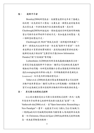 陸、     創新中介者 

     Bromley(2004)研究指出，美國製造業於近年有了基礎上
 的改變，從先前的手工製造、大量生產、精簡生產到後來的
 高品質生產。作者認為現今在美國的製造業，是如同
 Chesbrough(2003b)所描述的，開始透過共同研究與利用網路
 當公司與外在世界的仲介者的方式，來加速產品的製造，是
 一個新型的製造方式。
     Chesbrough (民 96)於”開放式經營：創新獲利新典範”一
 書中，將因此而生的仲介者，命名為”創新中介業者”，而作
 者並舉出 6 家業者做實例探討，並認為此類型業者的出現，
 能解有效減少與去除”艾羅資訊矛盾(Arrow Information
 Paradox)”與”汙染風險”等問題。
     Lichtenthaler, U(2008)則利用資源為基礎的觀點來分析，
 企業是否能透過創新中介者(如：顧問公司或網站)來克服市
 場無效率的問題。而研究結果顯示企業必須發展外部取得科
 技(Leveraging)的內部核心能力。外部服務提供者是補充品
 (complement)，而不是內部活動的替代品。
     Tether et al. (2008)則是探討製造業與服務業公司在創新
 活動中使用專家(如：顧問/大學/私人研究機構)。結果顯示專
 家可以成為補足企業內容創新活動與外部知識來源的角色。
柒、   其它層次的開放式創新 

     以上的主題皆是從公司層次來談開放式創新，然而，這幾
 年來有許多的學者已經將研究的層次提高至”產業”，而
 Vanhaverb eke(2006) et al.，在”Open Innovation: Researching a
 New Paradigm”一書中，也提及可以從 1)個人 2)公司/組織 3)
 一對(Dyad) 4)不同組織間的網絡 5)國家層人/區域創新系統來
 看。而 Christensn, Olesen & Kjaer (2005)也將開放式創新的概
 念，放進產業動態的脈絡。
                         21
 