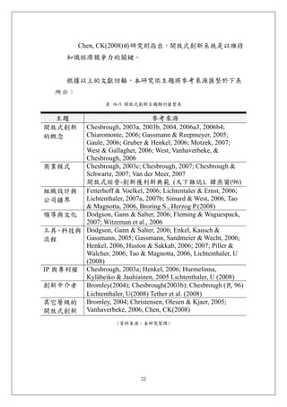 Chen, CK(2008)的研究則指出，開放式創新系統是以維持
       知識經濟競爭力的關鍵。


       根據以上的文獻回顧，本研究依主題將參考來源匯整於下表
   所示：
                  表 四-5 開放式創新主題期刊匯整表


  主題                            參考來源
開放式創新   Chesbrough, 2003a, 2003b, 2004, 2006a3, 2006b4;
的概念     Chiaromonte, 2006; Gassmann & Reepmeyer, 2005;
        Gaule, 2006; Gruber & Henkel, 2006; Motzek, 2007;
        West & Gallagher, 2006; West, Vanhaverbeke, &
        Chesbrough, 2006
商業模式    Chesbrough, 2003c; Chesbrough, 2007; Chesbrough &
        Schwartz, 2007; Van der Meer, 2007
        開放式經營-創新獲利新典範 (天下雜誌), 韓燕甯(96)
組織設計與 Fetterhoff & Voelkel, 2006; Lichtentaler & Ernst, 2006;
公司疆界    Lichtenthaler, 2007a, 2007b; Simard & West, 2006, Tao
        & Magnotta, 2006, Broring S., Herzog P.(2008)
領導與文化 Dodgson, Gann & Salter, 2006; Fleming & Waguespack,
        2007; Witzeman et al., 2006
工具、科技與 Dodgson, Gann & Salter, 2006; Enkel, Kausch &
流程      Gassmann, 2005; Gassmann, Sandmeier & Wecht, 2006;
        Henkel, 2006, Huston & Sakkab, 2006; 2007; Piller &
        Walcher, 2006; Tao & Magnotta, 2006, Lichtenthaler, U
        (2008)
IP 與專利權 Chesbrough, 2003a; Henkel, 2006; Hurmelinna,
        Kyläheiko & Jauhiainen, 2005 Lichtenthaler, U (2008)
創新中介者 Bromley(2004); Chesbrough(2003b); Chesbrough (民 96)
        Lichtenthaler, U(2008) Tether et al. (2008)
其它層級的 Bromley, 2004; Christensen, Olesen & Kjaer, 2005;
開放式創新 Vanhaverbeke, 2006, Chen, CK(2008)
                      (資料來源：本研究整理)




                             22
 