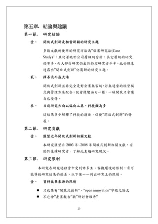 第五章. 結論與建議 
第一節.    研究結論 
 壹、     開放式創新是相當新穎的研究主題 

        多數文獻所使用的研究方法為”個案研究法(Case
        Study)”，且仍著眼於公司層級的分析，其它層級的研究
        仍不多，而大部份研究仍出於特定研究者手中，此些現象
        透露出”開放式創新”仍屬新的研究主題。
 貳、     擇善流而成大海 

        開放式創新並非完全是對企業無害的 若無適當的經營模
                        ，
        式與管理方法配合，就會像雙面刃一樣，一昧開放只會讓
        自已受傷。
 參、     目前研究方向以偏向工具、科技類為多 

        這結果多少解釋了科技的演進，促使”開放式創新”的發
        展。

第二節.    研究貢獻 
 壹、     匯整近年開放式創新相關文獻 

        本研究匯整自 2003 年~2008 年開放式創新相關文獻，有
        助於後續研究者，了解此主題研究現況。

第三節.    研究限制 

       本研究在研究過程當中受到許多主、客觀環境的限制，有可
 能導致研究結果的偏差，以下便一一列出研究上的限制。
 壹、     資料收集來源的限制 

        只收集有”開放式創新”、”open innovation”字眼之論文
        不包含”產業報告”與”研討會報告”


                     23
 