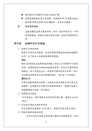 國外期刊只限搜尋”social sciences”類
        因國家圖書館作業不及問題，針對國內 96 年碩博士論文
        裡有關”開放式創新”的主題搜尋，恐會有所遺漏。
 貳、     研究時間過短 

        文獻回顧需花費大量的時間，然而，就本研究而言，可研
        究時間稍短，導致許多期刊無法詳讀，以致於影響研究品
        質。

第四節.    後續研究方向建議 

  1. 創新中介者的研究
   創新中介者有許多類型，在本研究最常提及的是網站與顧問
   公司，以下就這二者提出後續研究建議。
   網站
   Web 2.0 與開放式創新概念的興起，促使了許多創新中介者的
   出現，也讓群包(Crowdsouring)概念發熱，若是可以藉由群包
   的概念，將工作發包出去，將會替企業節省許多經費，所以
   可以網站經營模式以及社群運作模式，進行進一步的探討。
   顧問公司
   企業若要採取開放式創新，必須就作業流程甚至於企業文化
   的轉變，此時顧問公司將可扮演重要的推手，建議可就建立
   相關輔導模式做進一步的探討。
  2. 領導模式的探討
       至目前為止，關於領導方向的研究尚屬少數，建議可以加以
       研究。
  3. 其它層次開放式創新的研究
   目前多數研究著重於”公司”層次，建議可往其它層次研究。
  4. 開放式創新的量化研究
        目前尚未有以開放式創新為主題的大型調查研究。研究

                       24
 