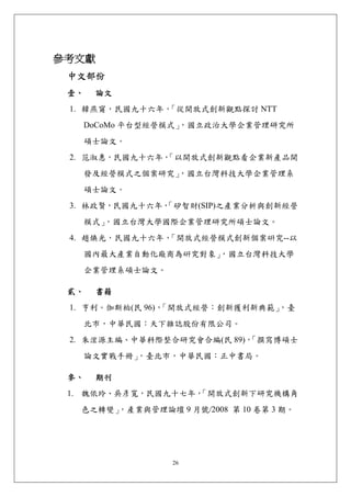 參考文獻 
 中文部份 
 壹、    論文 
 1. 韓燕甯，民國九十六年，「從開放式創新觀點探討 NTT
      DoCoMo 平台型經營模式」
                    ，國立政治大學企業管理研究所
   碩士論文。
 2. 范淑惠，民國九十六年，
              「以開放式創新觀點看企業新產品開
      發及經營模式之個案研究」
                 ，國立台灣科技大學企業管理系
      碩士論文。
 3. 林政賢，民國九十六年，
              「矽智財(SIP)之產業分析與創新經營
      模式」，國立台灣大學國際企業管理研究所碩士論文。
 4. 趙煥光，民國九十六年，「開放式經營模式創新個案硏究--以
      國內最大產業自動化廠商為硏究對象」，國立台灣科技大學
      企業管理系碩士論文。

 貳、    書籍 
 1. 亨利。伽斯柏(民 96)，
                「開放式經營：創新獲利新典範」
                              ，臺
      北市，中華民國：天下雜誌股份有限公司。
 2. 朱浤源主編、中華科際整合研究會合編(民 89)，
                           「撰寫博碩士
      論文實戰手冊」，臺北市，中華民國：正中書局。

 參、    期刊 
 1. 魏依玲、吳彥寬，民國九十七年，
                  「開放式創新下研究機構角
   色之轉變」，產業與管理論壇 9 月號/2008 第 10 卷第 3 期。




                   26
 