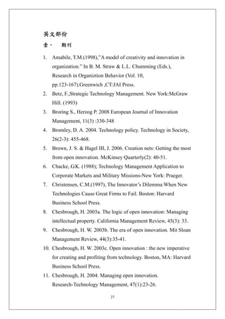 英文部份 
壹、      期刊 

1. Amabile, T.M.(1998),”A model of creativity and innovation in
    organization.” In B. M. Straw & L.L. Chumming (Eds.),
    Research in Organiztion Behavior (Vol. 10,
    pp.123-167).Greenwich ,CT:JAI Press.
2. Betz, F.,Strategic Technology Management. New York:McGraw
    Hill. (1993)
3. Broring S., Herzog P. 2008 European Journal of Innovation
    Management, 11(3) :330-348
4. Bromley, D. A. 2004. Technology policy. Technology in Society,
    26(2-3): 455-468.
5. Brown, J. S. & Hagel III, J. 2006. Creation nets: Getting the most
    from open innovation. McKinsey Quarterly(2): 40-51.
6. Chacke, G.K. (1988); Technology Management Application to
    Corporate Markets and Military Missions-New York: Praeger.
7. Christensen, C.M.(1997), The Innovator’s Dilemma:When New
    Technologies Cause Great Firms to Fail. Boston: Harvard
    Business School Press.
8. Chesbrough, H. 2003a. The logic of open innovation: Managing
    intellectual property. California Management Review, 45(3): 33.
9. Chesbrough, H. W. 2003b. The era of open innovation. Mit Sloan
    Management Review, 44(3):35-41.
10. Chesbrough, H. W. 2003c. Open innovation : the new imperative
    for creating and profiting from technology. Boston, MA: Harvard
    Business School Press.
11. Chesbrough, H. 2004. Managing open innovation.
    Research-Technology Management, 47(1):23-26.

                               27
 