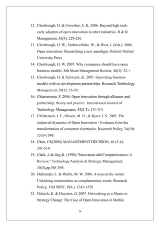 12. Chesbrough, H. & Crowther, A. K. 2006. Beyond high tech:
    early adopters of open innovation in other industries. R & D
    Management, 36(3): 229-236.
13. Chesbrough, H. W., Vanhaverbeke, W., & West, J. (Eds.). 2006.
    Open innovation: Researching a new paradigm. Oxford: Oxford
    University Press.
14. Chesbrough, H. W. 2007. Why companies should have open
    business models. Mit Sloan Management Review, 48(2): 22-+.
15. Chesbrough, H. & Schwartz, K. 2007. Innovating business
    models with co-development partnerships. Research-Technology
    Management, 50(1): 55-59.
16. Chiaromonte, F. 2006. Open innovation through alliances and
    partnership: theory and practice. International Journal of
    Technology Management, 33(2-3): 111-114.
17. Christensen, J. F., Olesen, M. H., & Kjaer, J. S. 2005. The
    industrial dynamics of Open Innovation - Evidence from the
    transformation of consumer electronics. Research Policy, 34(10):
    1533-1549.
18. Chen, CK(2008) MANAGEMENT DECISION, 46 (3-4):
    501-514.
19. Clark, J, & Guy.K. (1998),”Innovation abd Competitiveness: A
    Review,” Technology Analysis & Strategic Management,
    10(3),pp.363-395.
20. Dahlander, L. & Wallin, M. W. 2006. A man on the inside:
    Unlocking communities as complementary assets. Research
    Policy, 35(8 SPEC. ISS.): 1243-1259.
21. Dittrich, K. & Duysters, G. 2007. Networking as a Means to
    Strategy Change: The Case of Open Innovation in Mobile

                                28
 