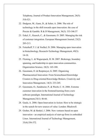 Telephony, Journal of Product Innovation Management, 24(5):
    510-521.
22. Dodgson, M., Gann, D., & Salter, A. 2006. The role of
    technology in the shift towards open innovation: the case of
    Procter & Gamble. R & D Management, 36(3): 333-346.57
23. Enkel, E., Kausch, C., & Gassmann, O. 2005. Managing the risk
    of customer integration. European Management Journal, 23(2):
    203-213.
24. Fetterhoff, T. J. & Voelkel, D. 2006. Managing open innovation
    in biotechnology. Research-Technology Management, 49(3):
    14-18.
25. Fleming, L. & Waguespack, D. M. 2007. Brokerage, boundary
    spanning, and leadership in open innovation communities.
    Organization Science, 18(2): 165-180.
26. Gassmann, O. & Reepmeyer, G. 2005. Organizing
    Pharmaceutical Innovation: From Sciencebased Knowledge
    Creators to Drug-oriented Knowledge Brokers. Creativity and
    Innovation Management, 14(3): 233-245.
27. Gassmann, O., Sandmeier, P., & Wecht, C. H. 2006. Extreme
    customer innovation in the frontend:learning from a new
    software paradigm. International Journal of Technology
    Management,33(1): 46-66.
28. Gaule, A. 2006. Open Innovation in Action: How to be strategic
    in the search for new sources of value. London: Blackwell.
29. Gruber, M. & Henkel, J. 2006. New ventures based on open
    innovation - an empirical analysis of start-up firms in embedded
    Linux. International Journal of Technology Management,
    33(4):356-372.

                               29
 
