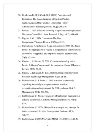 30. Henderson R .M. & Clark, K.B .(1990) ,”Architectural
    Innovation: The Reconfiguration of Existing Product
    Technologies and the Failure of Established Firms,”
    Administrative Science Qusrterly, 35, pp.286-316.
31. Henkel, J. 2006. Selective revealing in open innovation processes:
    The case of embedded Linux. Research Policy, 35(7): 953-969.
32. Higgins, J.M. (1995), “Innovation The Core
    Competence,”Planning Review, 23(6),pp.32-35.
33. Hurmelinna, P., Kylaheiko, K., & Jauhiainen, T. 2007. The Janus
    face of the appropriability regime in the protection of innovations:
    Theoretical re-appraisal and empirical analysis. Technovation,
    27(3): 133-144.
34. Huston, L. & Sakkab, N. 2006. Connect and develop inside
    Procter & Gamble's new model for innovation. Harvard Business
    Review, 84(3): 58-67.
35. Huston, L. & Sakkab, N. 2007. Implementing open innovation.
    Research-Technology Management, 50(2): 21-25.
36. Lichtenthaler, U. & Ernst, H. 2006. Attitudes to externally
    organising knowledge management tasks: a review,
    reconsideration and extension of the NIH syndrome. R & D
    Management, 36(4): 367-386.
37. Lichtenthaler, U. 2007a. The drivers of technology licensing: An
    industry comparison. California Management Review, 49(4):
    67-+.
38. Lichtenthaler, U. 2007b. Hierarchical strategies and strategic fit
    in the keep-or-sell decision. Management Decision, 45(3):
    340-359.
39. Lichtenthaler, U 2008 MANAGEMENT DECISION, 46 (1-2):

                                30
 
