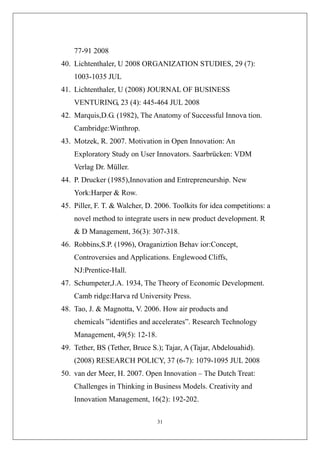 77-91 2008
40. Lichtenthaler, U 2008 ORGANIZATION STUDIES, 29 (7):
    1003-1035 JUL
41. Lichtenthaler, U (2008) JOURNAL OF BUSINESS
    VENTURING, 23 (4): 445-464 JUL 2008
42. Marquis,D.G. (1982), The Anatomy of Successful Innova tion.
    Cambridge:Winthrop.
43. Motzek, R. 2007. Motivation in Open Innovation: An
    Exploratory Study on User Innovators. Saarbrücken: VDM
    Verlag Dr. Müller.
44. P. Drucker (1985),Innovation and Entrepreneurship. New
    York:Harper & Row.
45. Piller, F. T. & Walcher, D. 2006. Toolkits for idea competitions: a
    novel method to integrate users in new product development. R
    & D Management, 36(3): 307-318.
46. Robbins,S.P. (1996), Oraganiztion Behav ior:Concept,
    Controversies and Applications. Englewood Cliffs,
    NJ:Prentice-Hall.
47. Schumpeter,J.A. 1934, The Theory of Economic Development.
    Camb ridge:Harva rd University Press.
48. Tao, J. & Magnotta, V. 2006. How air products and
    chemicals ”identifies and accelerates”. Research Technology
    Management, 49(5): 12-18.
49. Tether, BS (Tether, Bruce S.); Tajar, A (Tajar, Abdelouahid).
    (2008) RESEARCH POLICY, 37 (6-7): 1079-1095 JUL 2008
50. van der Meer, H. 2007. Open Innovation – The Dutch Treat:
    Challenges in Thinking in Business Models. Creativity and
    Innovation Management, 16(2): 192-202.

                                31
 