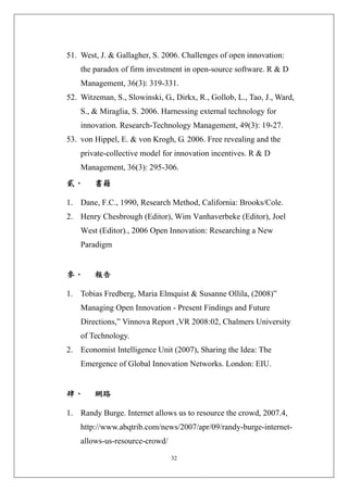 51. West, J. & Gallagher, S. 2006. Challenges of open innovation:
    the paradox of firm investment in open-source software. R & D
    Management, 36(3): 319-331.
52. Witzeman, S., Slowinski, G., Dirkx, R., Gollob, L., Tao, J., Ward,
    S., & Miraglia, S. 2006. Harnessing external technology for
    innovation. Research-Technology Management, 49(3): 19-27.
53. von Hippel, E. & von Krogh, G. 2006. Free revealing and the
    private-collective model for innovation incentives. R & D
    Management, 36(3): 295-306.
貳、      書籍 

1. Dane, F.C., 1990, Research Method, California: Brooks/Cole.
2. Henry Chesbrough (Editor), Wim Vanhaverbeke (Editor), Joel
    West (Editor)., 2006 Open Innovation: Researching a New
    Paradigm


參、      報告 

1. Tobias Fredberg, Maria Elmquist & Susanne Ollila, (2008)”
    Managing Open Innovation - Present Findings and Future
    Directions,” Vinnova Report ,VR 2008:02, Chalmers University
    of Technology.
2. Economist Intelligence Unit (2007), Sharing the Idea: The
    Emergence of Global Innovation Networks. London: EIU.


肆、      網路 

1. Randy Burge. Internet allows us to resource the crowd, 2007.4,
    http://www.abqtrib.com/news/2007/apr/09/randy-burge-internet-
    allows-us-resource-crowd/

                                32
 