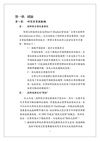 第一章. 緒論 
第一節.    研究背景與動機 
 壹、     創新對企業的重要性 

   管理大師彼得杜拉克(Peter F. Drucker)曾說過「企業不創新即
 滅亡(Innovate or Die)」
                    ，這句話點出了創新對企業的重要性。倘若
 企業能夠擁有創新的能力，那麼企業在經營上就會佔有許多優
 勢，舉例如下：
        1、 順應市場發展，提升企業競爭力
          市場的發展，決定了圍繞在市場周圍的有形物品，企
        業的發展必須要貼近市場的發展趨勢 只有這樣才可以在
                        ，
        市場發展過程中保持市場競爭力 而企業在參與市場活動
                      。
        的過程中 才能適應消費者消費習慣的改變或者行銷通路
            ，
        滯銷等種種問題，並馬上做出積極的反應。
        2、 有效維持企業獲利空間
          企業之所以會選擇打破原有模式實施創新行為，目的
        就是為了有效適應市場發展的趨勢 而維持企業持續的發
                       ，
        展。也就是說，企業創新的根本目的是為了保持企業市場
        經營活動的持續盈利！
 貳、     創新逐漸走向”開放” 

       從上所述，創新對企業的重要性可想而知，然而，近幾年來
  許多學者不斷的鑽研此領域，希冀能為企業帶來經營的活水，其
  中以加州大學柏克萊分校教授 H. Chesbrough，所提出的概念較
  為廣義皆也能解釋市場行為，他在歸納大型企業多年研發管理實
  務演進與策略後，於 2003 年提出”開放式創新”的觀念，其研究
  指出，企業因為以下幾點原因，而逐漸走向”開放式創新”：
       1. 顧客將由單純消費者的角色轉變為合作生產者 透過網路
                              ，
         技術可較為完整蒐集顧客的需求資訊而成為創新流程

                      1
 