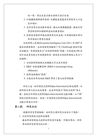 的一環，因此在產品推出前既可進行改進
       2. 知識擴散朝跨國界發展 且擴散速度隨著高等教育人口成
                    ，
          長而增加
       3. 高素質勞力的流動率提高，擴大知識傳播範圍，藉由外部
          專家取得新知識與新技術的機會增加
       4. 創業投資提供研發成果商業化的支援 不再僅依賴企業內
                          ，
          部資源進行商業化發展
       而經濟學人智庫(Economist Intelligence Unit, EIU) 於 2007 年
  提出的調查報告，也相當程度地驗證了 H. Chesbrough 教授所提
  出的觀念，其調查報告以”全球創新網絡”為題，全球超過 300 位
  位於各產業高階主管為調查對象，發現在全球創新網絡上有以下
  的趨勢：
       1. 全球創新網絡模式的驅動力多且具多樣性
       2. R&D 逐漸遠離家鄉 (R&D is increasingly being
          offshored.)
       3. 創新逐漸趨向”開放”
       4. 分散在世界各地的 R&D 帶來了重大的管理挑戰


       綜合上述，由於開放式創新(Open Innovation)已漸成趨勢，而
  創新對企業又是如此的重要，故本研究便以”開放式創新”為主
  題，並致力於開放式創新(Open Innovation)的文獻回顧，以了解”
  開放式創新的現況，並進一步為開放式創新(Open Innovation)的
  文獻分佈進行分析。

第二節.     研究目的 

       根據研究背景與動機，本研究主要研究目的有以下幾點：
  1. 分析研究開放式創新的趨勢
   藉由學者對開放式創新的研究著作篇數，作期刊導向、時間
   導向與研究者導向的分析。
                            2
 