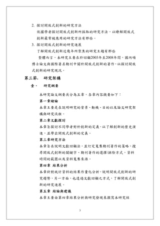 2. 探討開放式創新的研究方法
   依據學者探討開放式創新所採取的研究方法，以瞭解開放式
   創新最常被應用的研究方法有那些。
  3. 探討開放式創新的研究進展
   了解開放式創新近幾年所聚焦的研究主題有那些
       整體而言，本研究主要在於回顧2003年至2008年間，國內碩
  博士論文與國際著名期刊中關於開放式創新的著作，以探討開放
  式創新的研究現況。

第三節.    研究架構 
 壹、     研究綱要 

       本研究論文綱要共分為五章，各章內容摘要如下：
       第一章緒論
       本章主要是在說明研究的背景、動機、目的以及論文研究架
       構與研究流程。
       第二章文獻探討
       本章旨探討不同學者對於創新的定義，以了解創新的歷史演
       進，並帶出開放式創新的定義。
       第三章研究方法
       本章旨在說明文獻回顧法，並訂定蒐集期刊著作的策略，搜
       尋開放式創新的關鍵字、期刊著作的選擇/排除方式，資料
       時間的範圍以及資料蒐集來源。
       第四章 結果分析
       本章針對統計資料的結果作量化分析，說明開放式創新的研
       究趨勢，另一方面，也透過文獻回顧之方式，了解開放式創
       新的研究進展。
       第五章 結論與建議
       本章主要由第四章結果分析與研究發現來撰寫本研究結


                   3
 