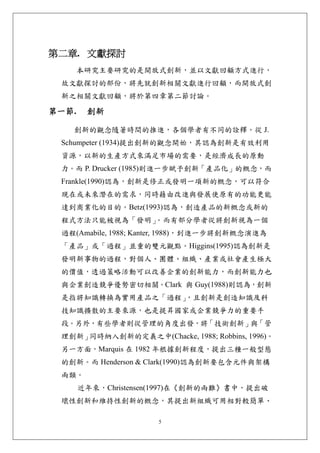 第二章. 文獻探討 
       本研究主要研究的是開放式創新，並以文獻回顧方式進行，
 故文獻探討的部份，將先就創新相關文獻進行回顧，而開放式創
 新之相關文獻回顧，將於第四章第二節討論。

第一節.    創新 

   創新的觀念隨著時間的推進，各個學者有不同的詮釋。從 J.
 Schumpeter (1934)提出創新的觀念開始，其認為創新是有效利用
 資源，以新的生產方式來滿足市場的需要，是經濟成長的原動
 力。而 P. Drucker (1985)則進一步賦予創新「產品化」的概念，而
 Frankle(1990)認為，創新是修正或發明一項新的概念，可以符合
 現在或未來潛在的需求，同時藉由改進與發展使原有的功能更能
 達到商業化的目的。Betz(1993)認為，創造產品的新概念或新的
 程式方法只能被視為「發明」。而有部分學者從將創新視為一個
 過程(Amabile, 1988; Kanter, 1988)，到進一步將創新概念演進為
 「產品」或「過程」並重的雙元觀點。Higgins(1995)認為創新是
 發明新事物的過程，對個人、團體、組織、產業或社會產生極大
 的價值，透過策略活動可以改善企業的創新能力，而創新能力也
 與企業創造競爭優勢密切相關。Clark 與 Guy(1988)則認為，創新
 是指將知識轉換為實用產品之「過程」，且創新是創造知識及科
 技知識擴散的主要來源，也是提昇國家或企業競爭力的重要手
 段。另外，有些學者則從管理的角度出發，將「技術創新」與「管
 理創新」同時納入創新的定義之中(Chacke, 1988; Robbins, 1996)。
 另一方面，Marquis 在 1982 年根據創新程度，提出三種一般型態
 的創新。而 Henderson & Clark(1990)認為創新要包含元件與架構
 兩類。
       近年來，Christensen(1997)在《創新的兩難》書中，提出破
 壞性創新和維持性創新的概念，其提出新組織可用相對較簡單、

                     5
 