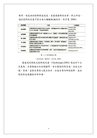便利、低成本的創新創造成長，並贏過強勢在位者。綜上所述，
過去創新的定義可區分為六種觀點(魏依玲、吳彥寬 2008)。




            圖 二-1 創新觀點分類

         (資料來源：魏依玲、吳彥寬 2008)

 最後談到開放式創新的定義，Chesbrough (2003) 對此所下之
定義為：企業衝破以往封閉疆界，有計劃地利用流進、流出之知
識、資源，並與企業核心能力結合，加速企業內部的創新，並且
替創新成果擴張外部市場。




                  6
 