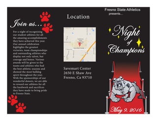 Champions
Fresno State Athletics
presents...
Night
of
Location
Savemart Center
2650 E Shaw Ave
Fresno, Ca 93710
Join us...
For a night of recognizing
our student-athletes for all
the amazing accomplishments
they have achieved this year.
Our annual celebration
highlights the greatest
victories, team championships
and outstanding athletes who
display not only talent, but
courage and honor. Various
awards will be given to the
teams and athletes who had
the best athletic seasons and
showed the most bulldog
spirit throughout the year.
With the sponsorships of our
wonderful donors, we are able
to reward our athletes for all
the hardwork and sacrifices
they have made to bring pride
to Fresno State.
May 9, 2016
 