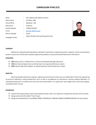 CURRICULUM VITAE (CV)
Name : Amin Mohammed Abdalla Ibrahim
Date of Birth : 29th May, 1989
Placeof Birth : Abudhabi , UAE
Nationality : Sudanese
Contact Number : +249915702499
E-mail : Amin16_16@live.com
Native Language : Arabic
Languages Known :
English (Professional workingproficiency)
SUMMARY:
Mechatronic engineering fresh graduate, interested in mechatronics engineering overall in general,control and automation
systems in particular.Familiarwith computer programming software and passionatewith mechatronics field overall.
EDUCATION:
 2015: B.Eng. (Hons.) in Mechatronics,University of Selangor (Selangor,Malaysia).
 2010: An Intensive English Course,EliteHorizons trainingcenter (Khartoum, Sudan).
 2007: General High School Degree, Al nokhba Secondary School (Omdurman, Sudan).
OBJECTIVE:
Recent graduated mechatronic engineer, seeking a position thatwill allow me to use my Bachelor of Electrical Engineering,
my practical experience, strong interpersonal skills as well as my eagerness to contribute to a quality company. Moreover, I ’m
lookingforward to work in a professional and active environment where I can apply what I was taught at the university to progress
and develop within my job.
EXPERIENCES:
 Industrial Trainingon Roads and TransportAuthority, Dubai,UAE in rail operation as Engineer for duration of four months.
 Design and build a (RC robot) 3rd Year Project.
 Design and Implementation of (a MOBILE ROBOT CONTROLLED THROUGH MOBILE COMMUNICATION) final year project.
 
