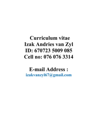 Curriculum vitae
Izak Andries van Zyl
ID: 670723 5009 085
Cell no: 076 076 3314
E-mail Address :
izakvanzyl67@gmail.com
 