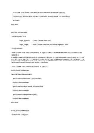 '.Navigate "http://tools.cisco.com/serviceordertools/svoresolve/logon.do"
Do While SVOResolve.BusyAndNotSVOResolve.ReadyState=4: DoEvents:Loop
.Visible=1
End With
On Error Resume Next
'check logintoCisco
'login_domain : "https://www.cisco.com"
'login_target : "https://www.cisco.com/auths/setTargetCCO.html"
'bringsme here:
'https://www.cisco.com/auths/forms/CDClogin.fcc?TYPE=33619969&REALMOID=06-a0cd8fb0-a1d5-
1039-90c9-
83846dc90000&GUID=&SMAUTHREASON=0&METHOD=GET&SMAGENTNAME=$SM$j43DnjO6UcZy5Uh
BHA2BIceJdrXGg0ZtxplLywmpPH%2f1QpkVVAvF5vZ0pU21szJG&TARGET=$SM$https%3a%2f%2fwww%
2ecisco%2ecom%2fauths%2fsetTargetCCO%2ehtml
'https://www.cisco.com/auths/forms/CDClogin.fcc?
Call is_busy(SVOResolve)
WithSVOResolve.Document
.getElementById(userID).Value =myCCO
On Error Resume Next
.getElementById(password).Value=myPW
On Error Resume Next
.getElementById(loginbutton).Click
On Error Resume Next
End With
Call is_busy(SVOResolve)
'clickon Prm Exception:
 