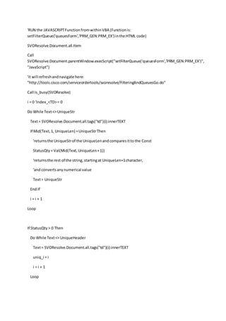 'RUN the JAVASCRIPTFunctionfromwithinVBA (Functionis:
setFilterQueue('queuesForm','PRM_GEN:PRM_EX') inthe HTML code)
SVOResolve.Document.all.Item
Call
SVOResolve.Document.parentWindow.execScript("setFilterQueue('queuesForm','PRM_GEN:PRM_EX')",
"JavaScript")
'it will refreshandnavigate here:
"http://tools.cisco.com/serviceordertools/svoresolve/FilteringAndQueuesGo.do"
Call is_busy(SVOResolve)
i = 0 'Index_<TD>= 0
Do While Text<> UniqueStr
Text= SVOResolve.Document.all.tags("td")(i).innerTEXT
If Mid(Text,1, UniqueLen) =UniqueStrThen
'returnsthe UniqueStrof the UniqueLenandcomparesitto the Const
StatusQty= Val(Mid(Text,UniqueLen+1))
'returnsthe rest of the string,startingat UniqueLen+1character,
'and convertsanynumerical value
Text= UniqueStr
End If
i = i + 1
Loop
If StatusQty> 0 Then
Do While Text<> UniqueHeader
Text= SVOResolve.Document.all.tags("td")(i).innerTEXT
uniq_i = i
i = i + 1
Loop
 