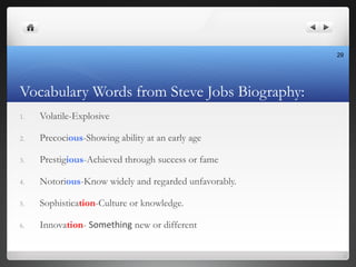 Vocabulary Words from Steve Jobs Biography:
1. Volatile-Explosive
2. Precocious-Showing ability at an early age
3. Prestig...