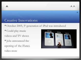 Creative Innovations:
October 2005, 5th
generation of iPod was introduced
Could play music
videos and TV shows
Jobs ann...