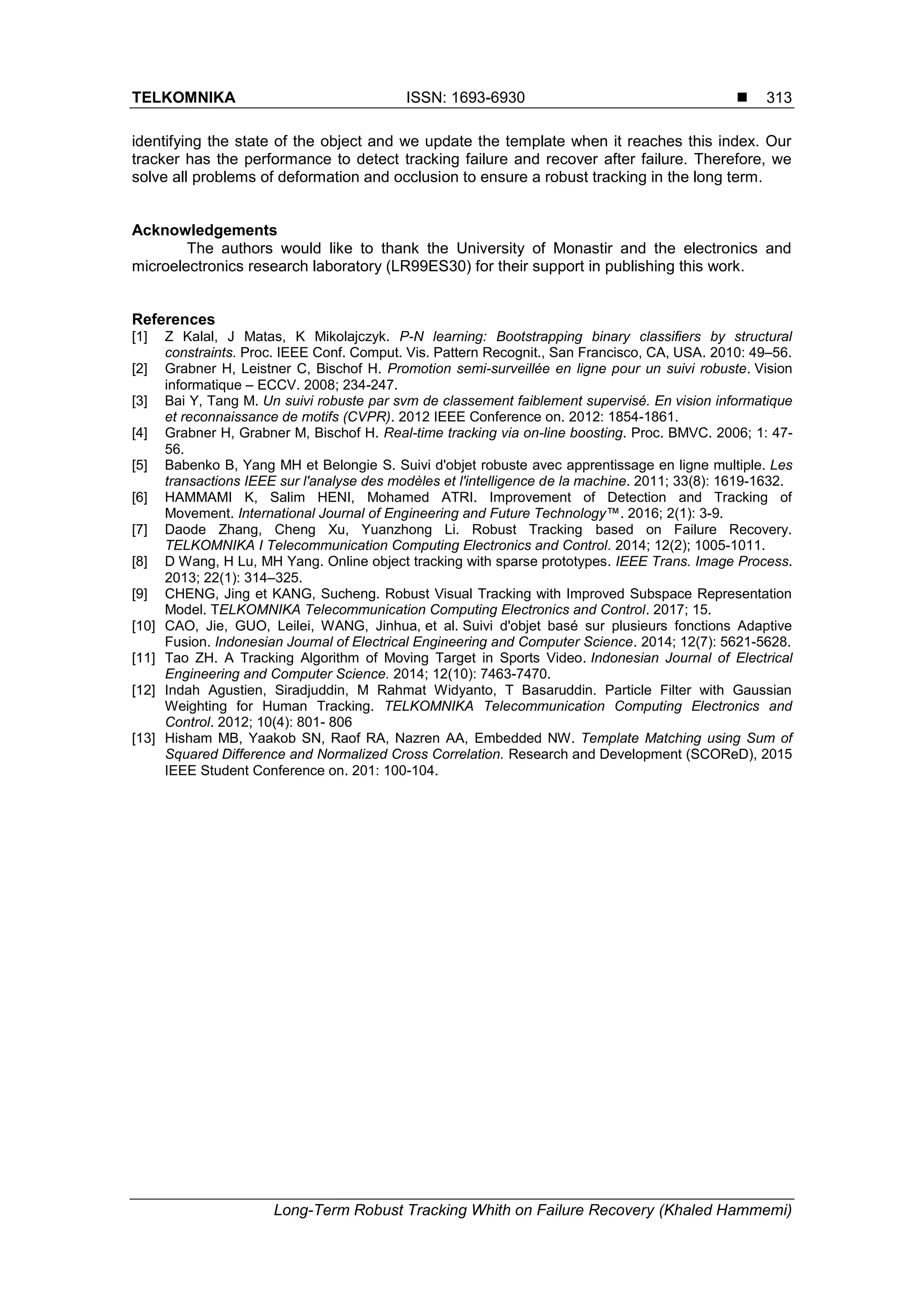 TELKOMNIKA ISSN: 1693-6930 
Long-Term Robust Tracking Whith on Failure Recovery (Khaled Hammemi)
313
identifying the state of the object and we update the template when it reaches this index. Our
tracker has the performance to detect tracking failure and recover after failure. Therefore, we
solve all problems of deformation and occlusion to ensure a robust tracking in the long term.
Acknowledgements
The authors would like to thank the University of Monastir and the electronics and
microelectronics research laboratory (LR99ES30) for their support in publishing this work.
References
[1] Z Kalal, J Matas, K Mikolajczyk. P-N learning: Bootstrapping binary classifiers by structural
constraints. Proc. IEEE Conf. Comput. Vis. Pattern Recognit., San Francisco, CA, USA. 2010: 49–56.
[2] Grabner H, Leistner C, Bischof H. Promotion semi-surveillée en ligne pour un suivi robuste. Vision
informatique – ECCV. 2008; 234-247.
[3] Bai Y, Tang M. Un suivi robuste par svm de classement faiblement supervisé. En vision informatique
et reconnaissance de motifs (CVPR). 2012 IEEE Conference on. 2012: 1854-1861.
[4] Grabner H, Grabner M, Bischof H. Real-time tracking via on-line boosting. Proc. BMVC. 2006; 1: 47-
56.
[5] Babenko B, Yang MH et Belongie S. Suivi d'objet robuste avec apprentissage en ligne multiple. Les
transactions IEEE sur l'analyse des modèles et l'intelligence de la machine. 2011; 33(8): 1619-1632.
[6] HAMMAMI K, Salim HENI, Mohamed ATRI. Improvement of Detection and Tracking of
Movement. International Journal of Engineering and Future Technology™. 2016; 2(1): 3-9.
[7] Daode Zhang, Cheng Xu, Yuanzhong Li. Robust Tracking based on Failure Recovery.
TELKOMNIKA I Telecommunication Computing Electronics and Control. 2014; 12(2); 1005-1011.
[8] D Wang, H Lu, MH Yang. Online object tracking with sparse prototypes. IEEE Trans. Image Process.
2013; 22(1): 314–325.
[9] CHENG, Jing et KANG, Sucheng. Robust Visual Tracking with Improved Subspace Representation
Model. TELKOMNIKA Telecommunication Computing Electronics and Control. 2017; 15.
[10] CAO, Jie, GUO, Leilei, WANG, Jinhua, et al. Suivi d'objet basé sur plusieurs fonctions Adaptive
Fusion. Indonesian Journal of Electrical Engineering and Computer Science. 2014; 12(7): 5621-5628.
[11] Tao ZH. A Tracking Algorithm of Moving Target in Sports Video. Indonesian Journal of Electrical
Engineering and Computer Science. 2014; 12(10): 7463-7470.
[12] Indah Agustien, Siradjuddin, M Rahmat Widyanto, T Basaruddin. Particle Filter with Gaussian
Weighting for Human Tracking. TELKOMNIKA Telecommunication Computing Electronics and
Control. 2012; 10(4): 801- 806
[13] Hisham MB, Yaakob SN, Raof RA, Nazren AA, Embedded NW. Template Matching using Sum of
Squared Difference and Normalized Cross Correlation. Research and Development (SCOReD), 2015
IEEE Student Conference on. 201: 100-104.
 