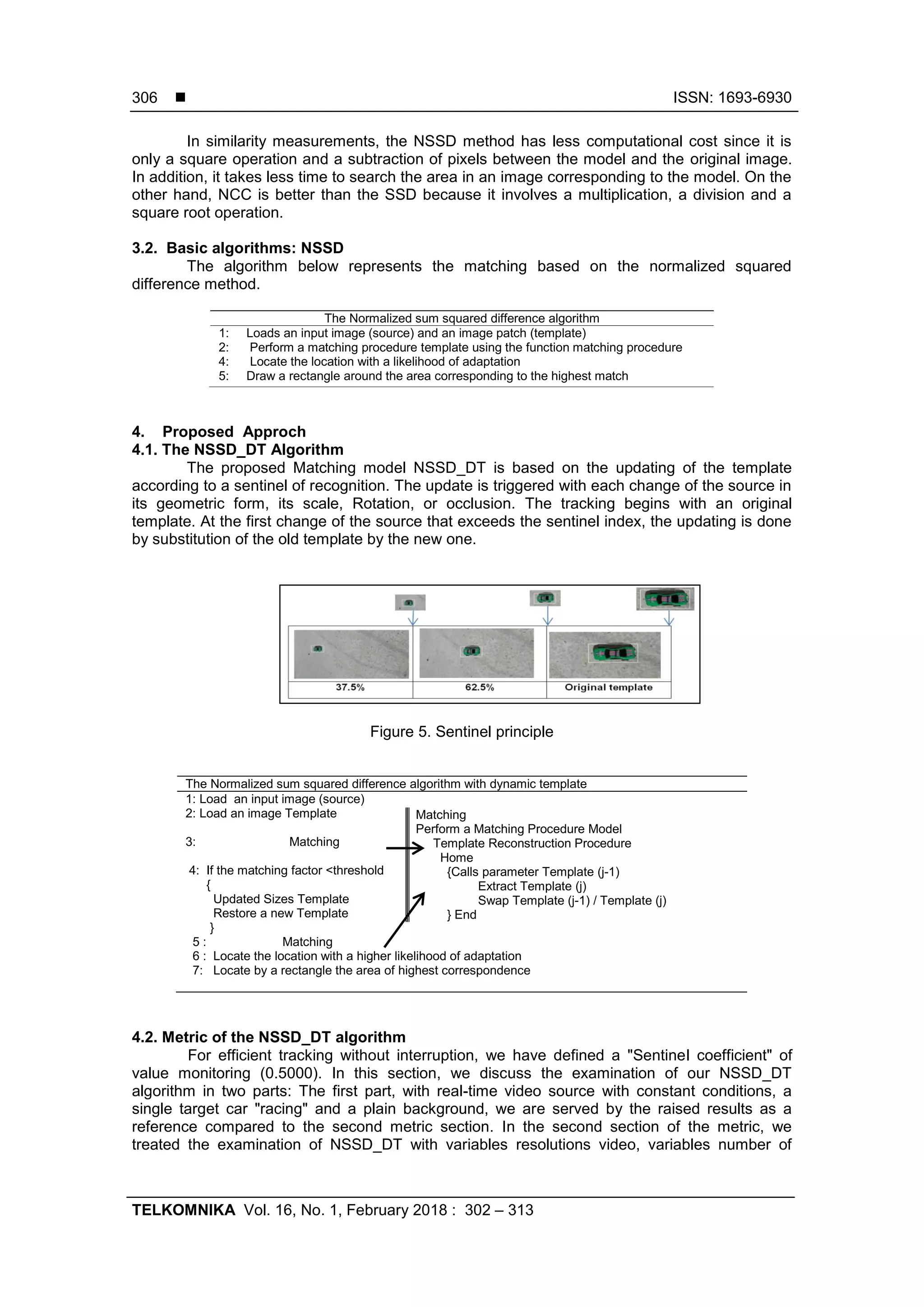  ISSN: 1693-6930
TELKOMNIKA Vol. 16, No. 1, February 2018 : 302 – 313
306
In similarity measurements, the NSSD method has less computational cost since it is
only a square operation and a subtraction of pixels between the model and the original image.
In addition, it takes less time to search the area in an image corresponding to the model. On the
other hand, NCC is better than the SSD because it involves a multiplication, a division and a
square root operation.
3.2. Basic algorithms: NSSD
The algorithm below represents the matching based on the normalized squared
difference method.
The Normalized sum squared difference algorithm
1: Loads an input image (source) and an image patch (template)
2: Perform a matching procedure template using the function matching procedure
4: Locate the location with a likelihood of adaptation
5: Draw a rectangle around the area corresponding to the highest match
4. Proposed Approch
4.1. The NSSD_DT Algorithm
The proposed Matching model NSSD_DT is based on the updating of the template
according to a sentinel of recognition. The update is triggered with each change of the source in
its geometric form, its scale, Rotation, or occlusion. The tracking begins with an original
template. At the first change of the source that exceeds the sentinel index, the updating is done
by substitution of the old template by the new one.
Figure 5. Sentinel principle
The Normalized sum squared difference algorithm with dynamic template
1: Load an input image (source)
2: Load an image Template
3: Matching
4: If the matching factor <threshold
{
Updated Sizes Template
Restore a new Template
}
5 : Matching
6 : Locate the location with a higher likelihood of adaptation
7: Locate by a rectangle the area of highest correspondence
Matching
Perform a Matching Procedure Model
Template Reconstruction Procedure
Home
{Calls parameter Template (j-1)
Extract Template (j)
Swap Template (j-1) / Template (j)
} End
4.2. Metric of the NSSD_DT algorithm
For efficient tracking without interruption, we have defined a "Sentinel coefficient" of
value monitoring (0.5000). In this section, we discuss the examination of our NSSD_DT
algorithm in two parts: The first part, with real-time video source with constant conditions, a
single target car "racing" and a plain background, we are served by the raised results as a
reference compared to the second metric section. In the second section of the metric, we
treated the examination of NSSD_DT with variables resolutions video, variables number of
 