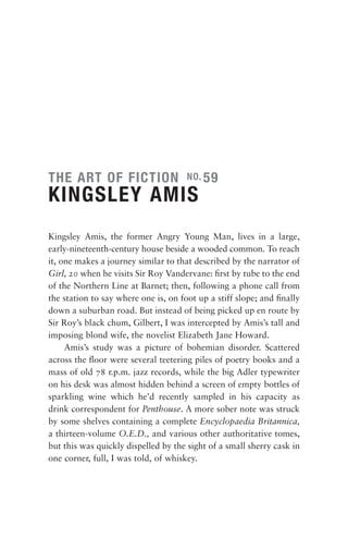 THE ART OF FICTION                    NO. 59

KINGSLEY AMIS
Kingsley Amis, the former Angry Young Man, lives in a large,
early-nineteenth-century house beside a wooded common. To reach
it, one makes a journey similar to that described by the narrator of
Girl, 20 when he visits Sir Roy Vandervane: ﬁrst by tube to the end
of the Northern Line at Barnet; then, following a phone call from
the station to say where one is, on foot up a stiff slope; and ﬁnally
down a suburban road. But instead of being picked up en route by
Sir Roy’s black chum, Gilbert, I was intercepted by Amis’s tall and
imposing blond wife, the novelist Elizabeth Jane Howard.
     Amis’s study was a picture of bohemian disorder. Scattered
across the ﬂoor were several teetering piles of poetry books and a
mass of old 78 r.p.m. jazz records, while the big Adler typewriter
on his desk was almost hidden behind a screen of empty bottles of
sparkling wine which he’d recently sampled in his capacity as
drink correspondent for Penthouse. A more sober note was struck
by some shelves containing a complete Encyclopaedia Britannica,
a thirteen-volume O.E.D., and various other authoritative tomes,
but this was quickly dispelled by the sight of a small sherry cask in
one corner, full, I was told, of whiskey.
 