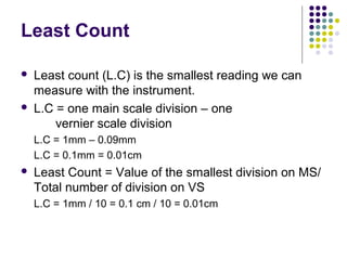 Least Count
 Least count (L.C) is the smallest reading we can
measure with the instrument.
 L.C = one main scale division – one
vernier scale division
L.C = 1mm – 0.09mm
L.C = 0.1mm = 0.01cm
 Least Count = Value of the smallest division on MS/
Total number of division on VS
L.C = 1mm / 10 = 0.1 cm / 10 = 0.01cm
 
