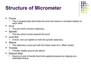 Structure of Micrometer
 Frame
 The C-shaped body that holds the anvil and sleeve in constant relation to
each other.
 Anvil
 The jaw which remains stationary.
 Spindle
 The jaw which moves towards the anvil.
 Lock Nut
 A lever, one can tighten to hold the spindle stationary.
 Sleeve
 The stationary round part with the linear scale on it. (Main Scale)
 Thimble
 Thimble rotates around the sleeve.
 Ratchet Stop
 Device on end of handle that limits applied pressure by slipping at a
calibrated torque.
 