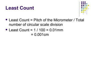 Least Count
 Least Count = Pitch of the Micrometer / Total
number of circular scale division
 Least Count = 1 / 100 = 0.01mm
= 0.001cm
 