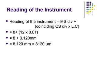 Reading of the Instrument
 Reading of the instrument = MS div +
(coinciding CS div x L.C)
 = 8+ (12 x 0.01)
 = 8 + 0.120mm
 = 8.120 mm = 8120 µm
 
