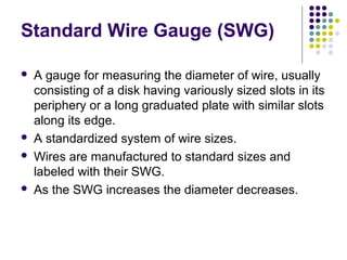 Standard Wire Gauge (SWG)
 A gauge for measuring the diameter of wire, usually
consisting of a disk having variously sized slots in its
periphery or a long graduated plate with similar slots
along its edge.
 A standardized system of wire sizes.
 Wires are manufactured to standard sizes and
labeled with their SWG.
 As the SWG increases the diameter decreases.
 