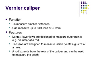 Vernier caliper
 Function
 To measure smaller distances
 Can measure up to .001 inch or .01mm.
 Features
 Larger, lower jaws are designed to measure outer points
e.g. diameter of a rod.
 Top jaws are designed to measure inside points e.g. size of
a hole.
 A rod extends from the rear of the caliper and can be used
to measure the depth.
 