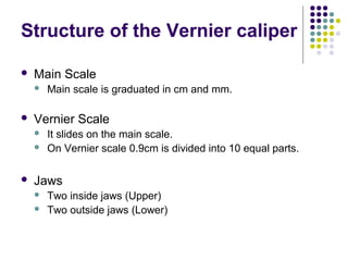 Structure of the Vernier caliper
 Main Scale
 Main scale is graduated in cm and mm.
 Vernier Scale
 It slides on the main scale.
 On Vernier scale 0.9cm is divided into 10 equal parts.
 Jaws
 Two inside jaws (Upper)
 Two outside jaws (Lower)
 