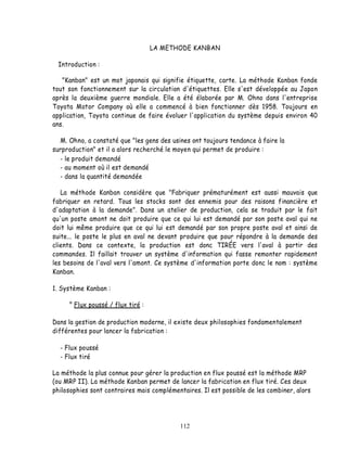 LA METHODE KANBAN

  Introduction :

   "Kanban" est un mot japonais qui signifie étiquette, carte. La méthode Kanban fonde
tout son fonctionnement sur la circulation d'étiquettes. Elle s'est développée au Japon
après la deuxième guerre mondiale. Elle a été élaborée par M. Ohno dans l'entreprise
Toyota Motor Company où elle a commencé à bien fonctionner dès 1958. Toujours en
application, Toyota continue de faire évoluer l'application du système depuis environ 40
ans.

   M. Ohno, a constaté que "les gens des usines ont toujours tendance à faire la
surproduction" et il a alors recherché le moyen qui permet de produire :
  - le produit demandé
  - au moment où il est demandé
  - dans la quantité demandée

   La méthode Kanban considère que "Fabriquer prématurément est aussi mauvais que
fabriquer en retard. Tous les stocks sont des ennemis pour des raisons financière et
d'adaptation à la demande". Dans un atelier de production, cela se traduit par le fait
qu'un poste amont ne doit produire que ce qui lui est demandé par son poste aval qui ne
doit lui même produire que ce qui lui est demandé par son propre poste aval et ainsi de
suite... le poste le plus en aval ne devant produire que pour répondre à la demande des
clients. Dans ce contexte, la production est donc TIRÉE vers l'aval à partir des
commandes. Il faillait trouver un système d'information qui fasse remonter rapidement
les besoins de l'aval vers l'amont. Ce système d'information porte donc le nom : système
Kanban.

1. Système Kanban :

     ° Flux poussé / flux tiré :

Dans la gestion de production moderne, il existe deux philosophies fondamentalement
différentes pour lancer la fabrication :

  - Flux poussé
  - Flux tiré

La méthode la plus connue pour gérer la production en flux poussé est la méthode MRP
(ou MRP II). La méthode Kanban permet de lancer la fabrication en flux tiré. Ces deux
philosophies sont contraires mais complémentaires. Il est possible de les combiner, alors




                                           112
 