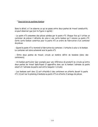 ° Description du système Kanban:


Dans le détail, si l'on observe ce qui se passe entre deux postes de travail consécutifs,
on peut observer que (voir la figure ci-après) :

- Le poste n°3 consomme des pièces usinées par le poste n°2. Chaque fois qu'il utilise un
container de pièces il détache de celui-ci une carte kanban qu'il renvoie au poste n°2.
Cette carte kanban constitue pour le poste n°2 un ordre de fabrication d'un container
de pièces.

- Quand le poste n°2 a terminé la fabrication du container, il attache à celui-ci le kanban.
Le container est alors acheminé vers le poste n°3.

- Entre deux postes de travail, circule un nombre défini de kanabns (donc des
containers).

- Un kanban particulier (par exemple pour une référence de produit) ne circule qu'entre
deux postes de travail spécifiques (il apparaîtra donc sur le kanban l'adresse du poste
amont et l'adresse du poste aval entre lesquels il circule).

- Les kanbans sont donc (i) soit attachés à des containers en attente devant le poste
n°3; (ii) soit sur le planning à kanbans au poste n°2 en attente d'usinage de pièces.




                                             114
 