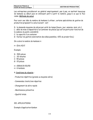 Résumé de Théorie et
                                                            GESTION DE PRODUCTION
Guide de travaux pratique

Les entreprises procéderont en général empiriquement, pas à pas, en mettant beaucoup
de kanbans au début puis en diminuant petit à petit le nombre jusqu'à ce que le flux
casse. Méthode de calcul

Pour avoir une idée du nombre de kanbans à utiliser, certains spécialistes de gestion de
production proposent le calcul suivant : soit

D : la demande moyenne de pièces par unité de temps (heure, jour, semaine, mois, etc.)
L : délai de mise à disposition d'un container de pièces (qui est en particulier fonction de
la cadence du poste considéré)
C : la capacité d'un container
G : facteur de gestion (valorisation des aléas possibles, <10% du produit DxL)

On a alors le nombre de kanbans n :

n = (DxL+G)/C

Exemple

D : 500 pièces
L : 30 minutes
C : 50 pièces
G : 20 pièces

n = (500x0,5+20)/50
n = 6 kanbans

4. Conditions de réussite :

- Production répétitive (grande ou moyenne série)

- Commandes clients bien réparties

- Changement de série rapide

- Maintenance préventive

- Qualité totale



III. APPLICATIONS

Exemple d application Kanban


                                             118
 